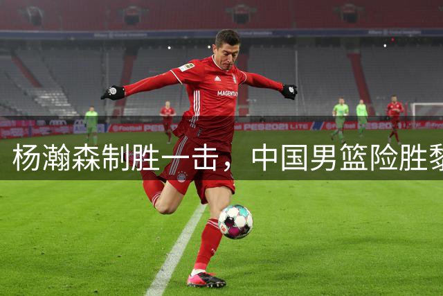 杨瀚森制胜一击，中国男篮险胜黎巴嫩